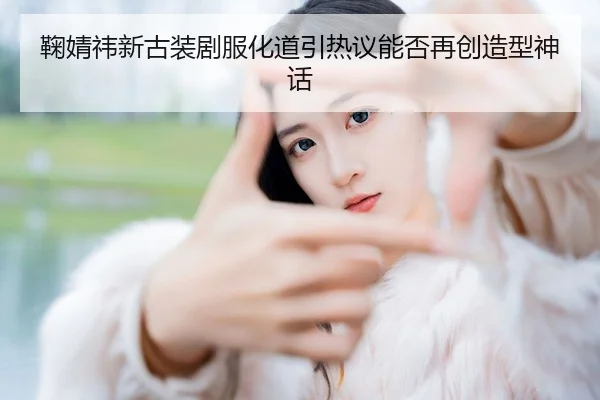 鞠婧祎新古装剧服化道引热议能否再创造型神话